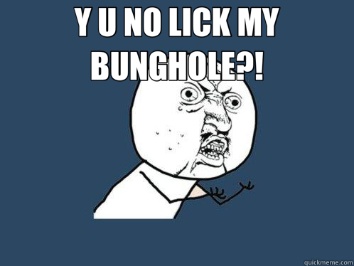 Y U NO LICK MY BUNGHOLE?!   Y U No