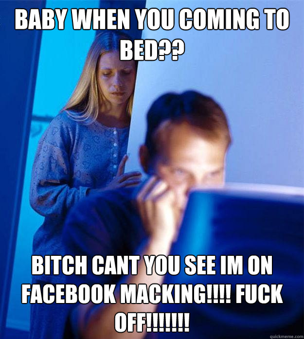 BABY WHEN YOU COMING TO BED?? BITCH CANT YOU SEE IM ON FACEBOOK MACKING!!!! FUCK OFF!!!!!!!  Redditors Wife