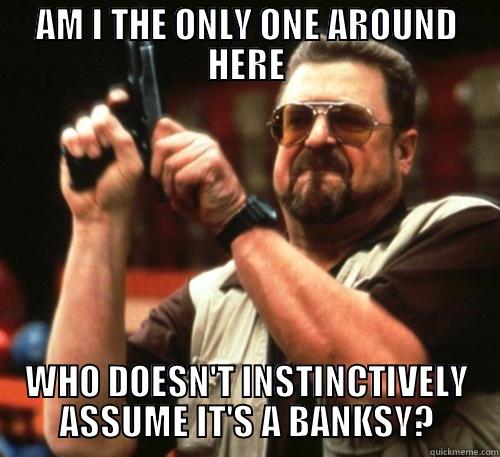 AM I THE ONLY ONE AROUND HERE WHO DOESN'T INSTINCTIVELY ASSUME IT'S A BANKSY? Am I The Only One Around Here