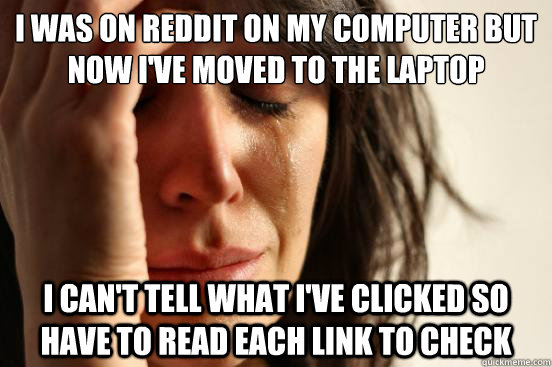 I was on reddit on my computer but now I've moved to the laptop I can't tell what I've clicked so have to read each link to check  First World Problems