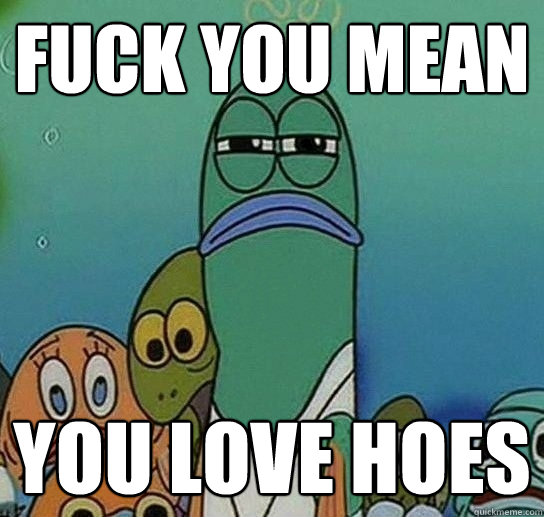 fuck you mean YOU LOVE HOES  Serious fish SpongeBob