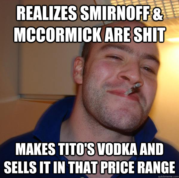 Realizes Smirnoff & McCormick are shit Makes Tito's Vodka and sells it in that price range - Realizes Smirnoff & McCormick are shit Makes Tito's Vodka and sells it in that price range  Misc