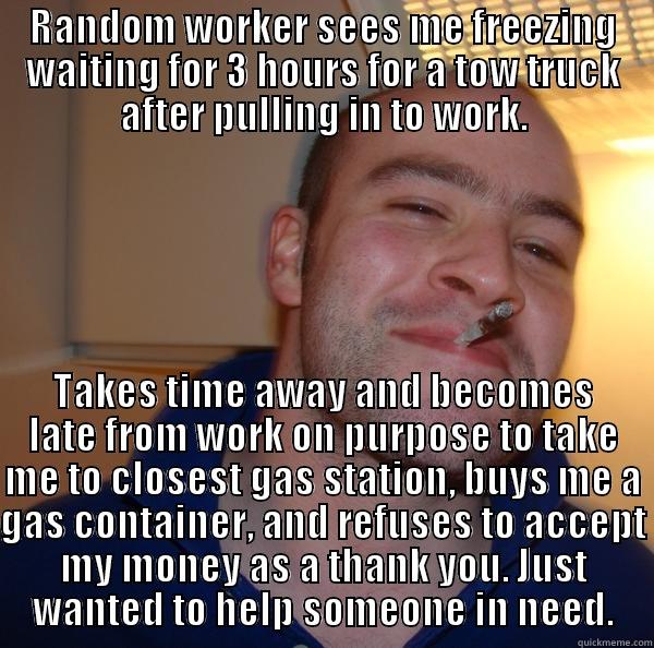 RANDOM WORKER SEES ME FREEZING WAITING FOR 3 HOURS FOR A TOW TRUCK AFTER PULLING IN TO WORK. TAKES TIME AWAY AND BECOMES LATE FROM WORK ON PURPOSE TO TAKE ME TO CLOSEST GAS STATION, BUYS ME A GAS CONTAINER, AND REFUSES TO ACCEPT MY MONEY AS A THANK YOU. JUST WANTED TO HELP SOMEONE IN NEED. Good Guy Greg 