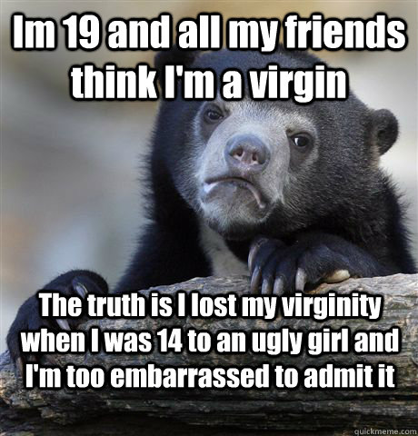 Im 19 and all my friends think I'm a virgin The truth is I lost my virginity when I was 14 to an ugly girl and I'm too embarrassed to admit it  Confession Bear