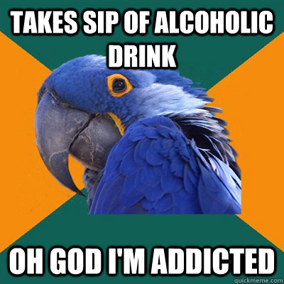 Takes sip of alcoholic drink OH GOD I'M ADDICTED  Paranoid Parrot