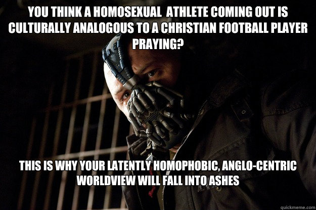 You think a homosexual  athlete coming out is culturally analogous to a christian football player praying? this is why your latently homophobic, anglo-centric worldview will fall into ashes 
  Angry Bane