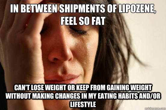 in between shipments of lipozene, feel so fat can't lose weight or keep from gaining weight without making changes in my eating habits and/or lifestyle  First World Problems
