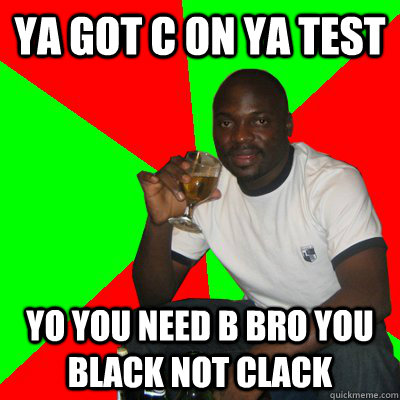 ya got c on ya test yo you need b bro you black not clack  