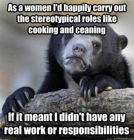 As a women I'd happily carry out the stereotypical roles like cooking and ceaning If it meant I didn't have any real work or responsibilities  Confession Bear