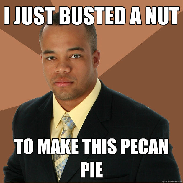 I just busted a nut To make this pecan pie   Successful Black Man