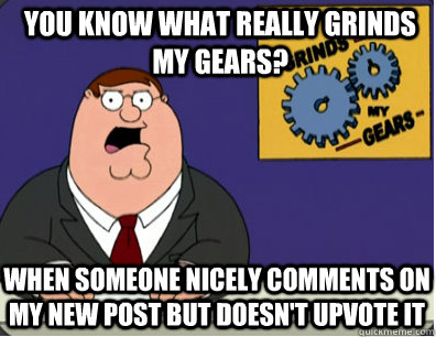 you know what really grinds my gears? When someone nicely comments on my new post but doesn't upvote it  Grinds my gears