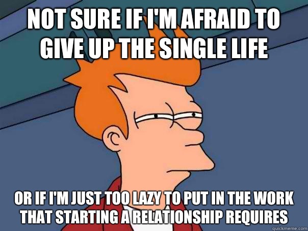 Not sure if I'm afraid to give up the single life Or if I'm just too lazy to put in the work that starting a relationship requires  Futurama Fry