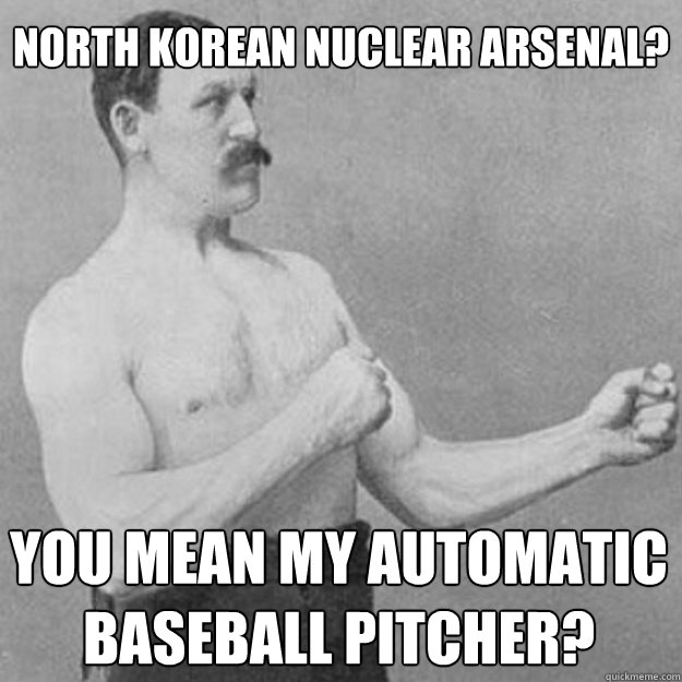North Korean Nuclear Arsenal? You mean my automatic baseball pitcher?  overly manly man