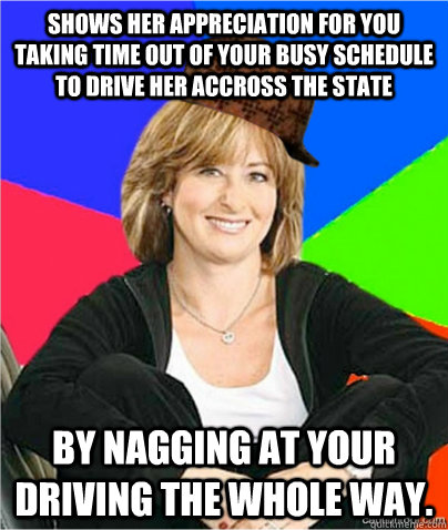 Shows her appreciation for you taking time out of your busy schedule to drive her accross the state by nagging at your driving the whole way.  scumbag suburban mom