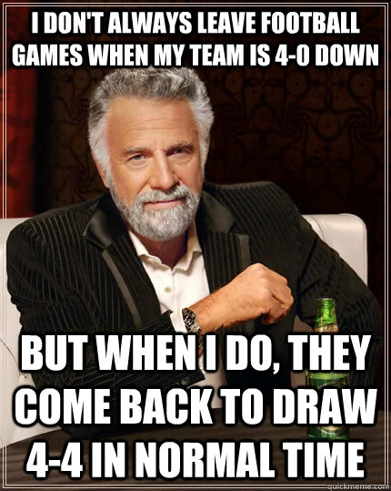 I don't always leave football games when my team is 4-0 down But when i do, they come back to draw 4-4 in normal time  The Most Interesting Man In The World