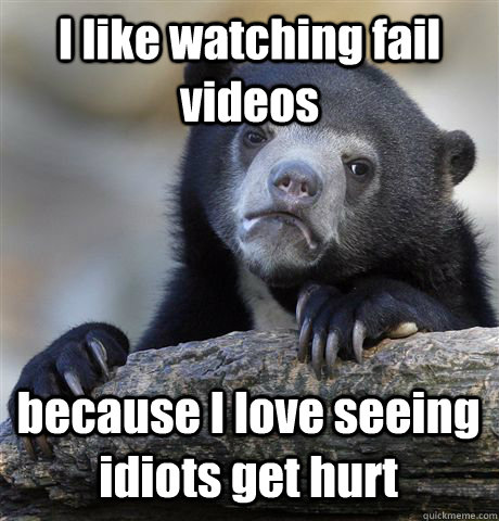 I like watching fail videos because I love seeing idiots get hurt - I like watching fail videos because I love seeing idiots get hurt  Confession Bear