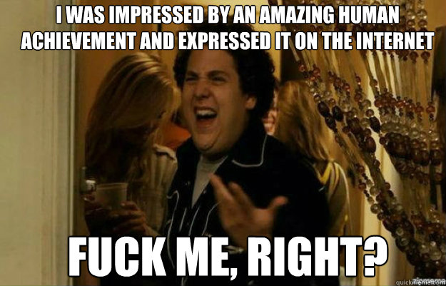 i was impressed by an amazing human achievement and expressed it on the internet FUCK ME, RIGHT?  fuck me right