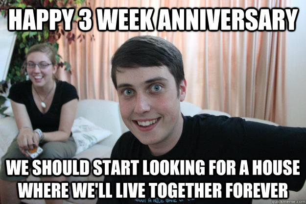 happy 3 week anniversary we should start looking for a house where we'll live together forever  Overly Attached Boyfriend