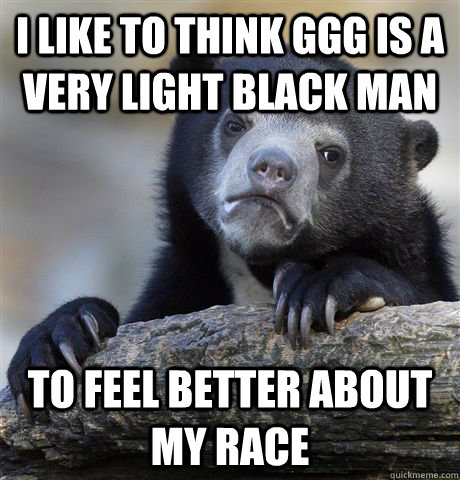 I like to think GGG is a very light black man to feel better about my race  Confession Bear