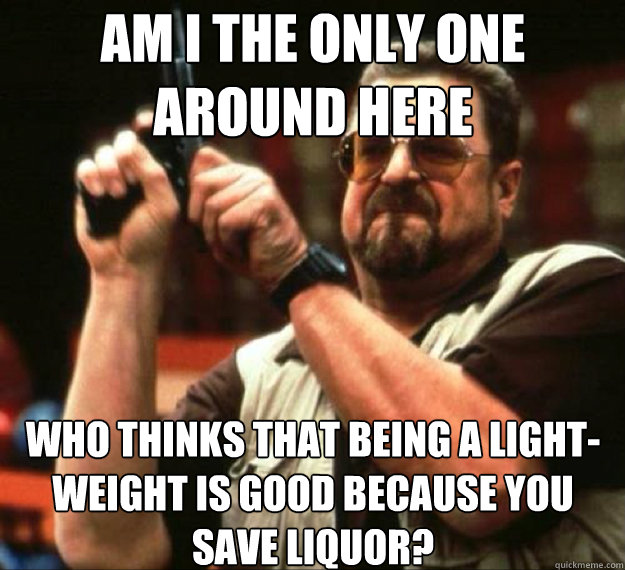 AM I THE ONLY ONE AROUND HERE WHo THINKS THAT BEING A LIGHT-WEIGHT IS GOOD BECAUSE YOU SAVE LIQUOR?   