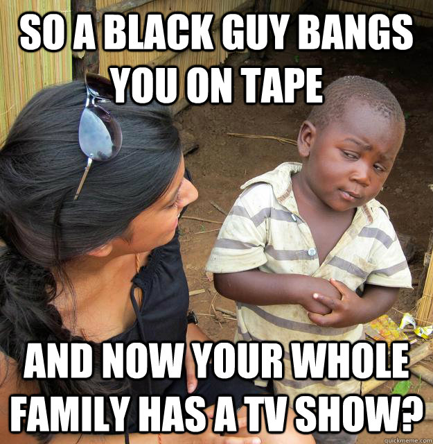So a black guy bangs you on tape And now your whole family has a TV show?  Skeptical 3rd World Child