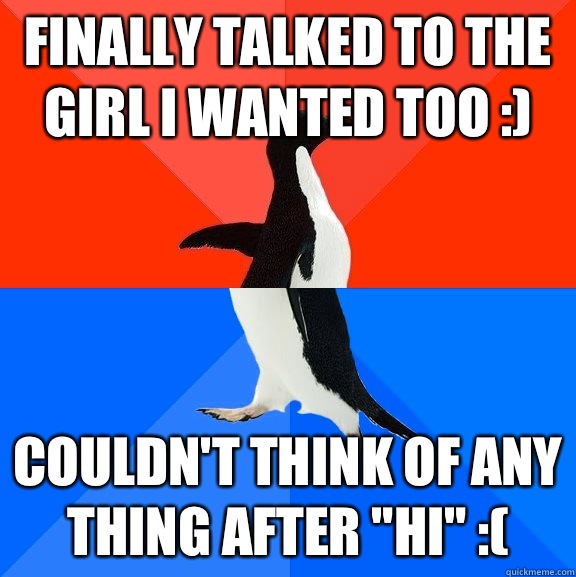 Finally talked to the girl I wanted too :) Couldn't think of any thing after 