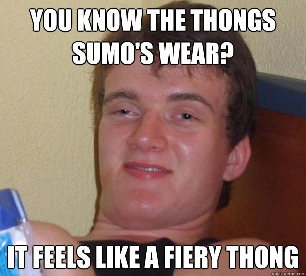 you know the thongs sumo's wear? It feels like a fiery thong  10 Guy