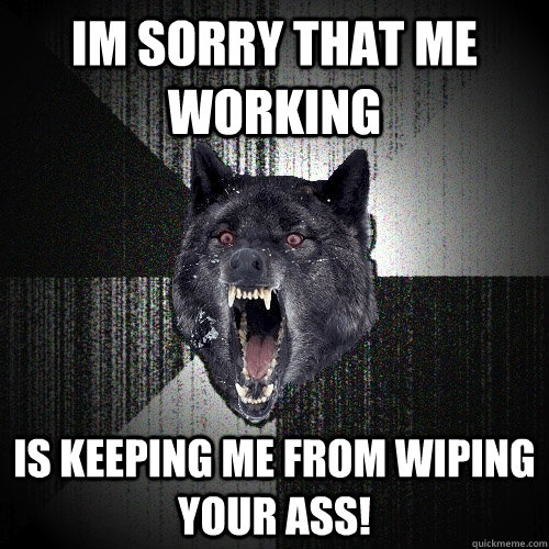 Im sorry that me working is keeping me from wiping your ass!  Insanity Wolf