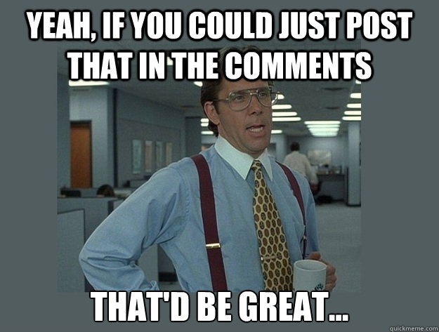 Yeah, if you could just post that in the comments That'd be great...  Office Space Lumbergh