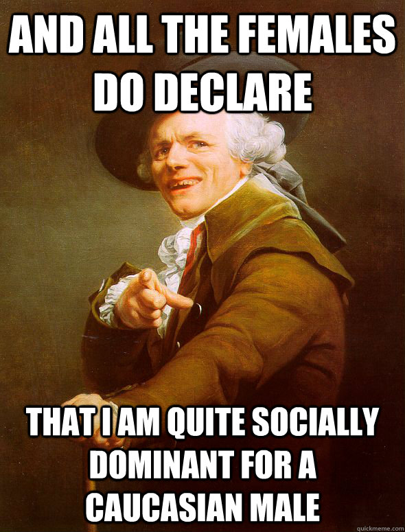 and all the females do declare that i am quite socially dominant for a caucasian male  Joseph Ducreux