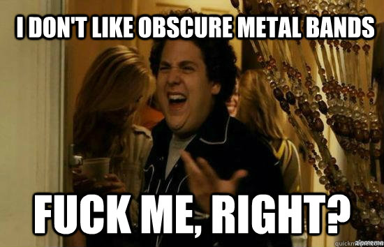 I don't like obscure metal bands fuck me, right?  fuckmeright
