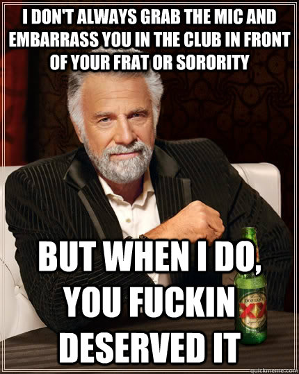 I don't always grab the mic and embarrass you in the club in front of your frat or sorority  but when I do, you fuckin deserved it  The Most Interesting Man In The World