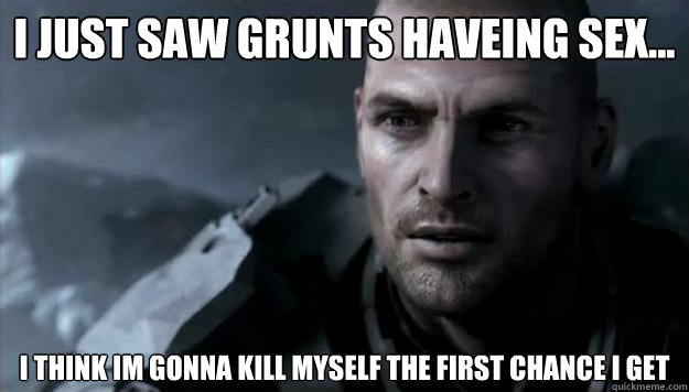 I just saw Grunts haveing sex... I think im gonna kill myself the first chance I get  