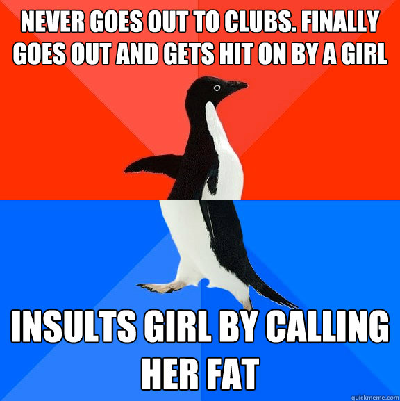 Never goes out to clubs. Finally goes out and gets hit on by a girl Insults girl by calling her fat  Socially Awesome Awkward Penguin