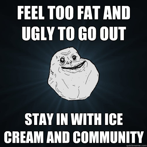 feel too fat and ugly to go out stay in with ice cream and community  Forever Alone