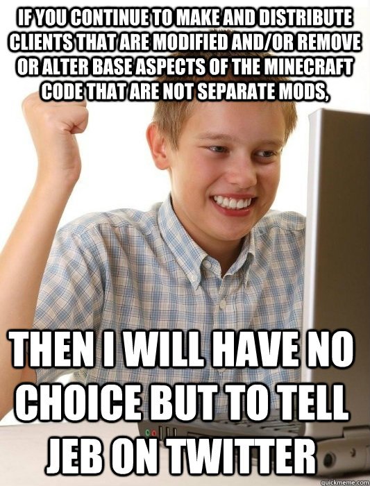 If you continue to make and distribute clients that are modified and/or remove or alter base aspects of the Minecraft Code that are not separate mods,  then I will have no choice but to tell Jeb on twitter  First Day on the Internet Kid