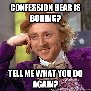 Confession bear is boring? tell me what you do again?  Creepy Wonka