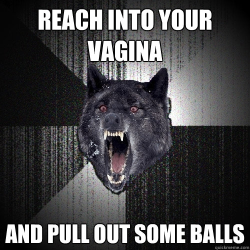 REACH INTO YOUR VAGINA AND PULL OUT SOME BALLS  Insanity Wolf