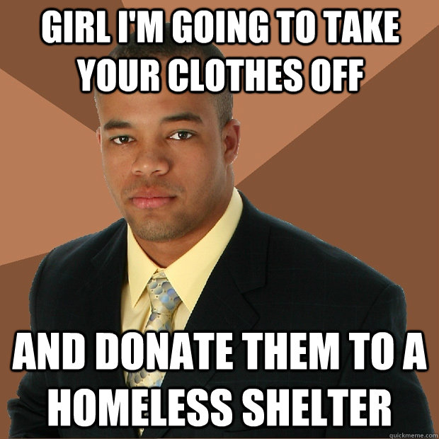 Girl I'm going to take your clothes off And donate them to a homeless shelter  - Girl I'm going to take your clothes off And donate them to a homeless shelter   Successful Black Man
