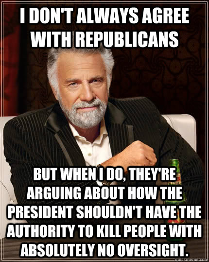 I don't always agree with Republicans but when I do, they're arguing about how the President shouldn't have the authority to kill people with absolutely no oversight.  The Most Interesting Man In The World