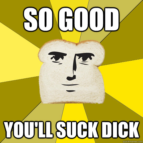 so good You'll suck dick  Breadfriend