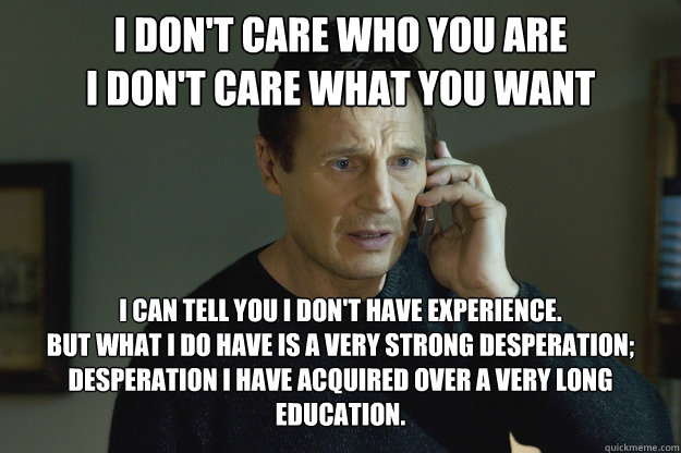 I don't care who you are
I don't care what you want I can tell you I don't have experience.
But what I do have is a very strong desperation;
Desperation I have acquired over a very long education. - I don't care who you are
I don't care what you want I can tell you I don't have experience.
But what I do have is a very strong desperation;
Desperation I have acquired over a very long education.  Taken