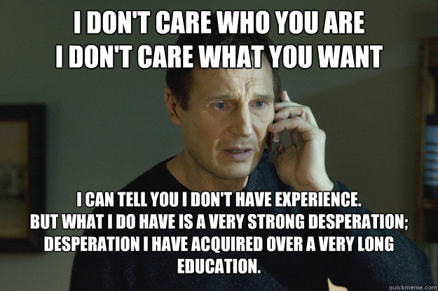 I don't care who you are
I don't care what you want I can tell you I don't have experience.
But what I do have is a very strong desperation;
Desperation I have acquired over a very long education.  Taken