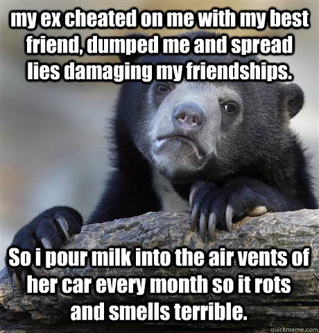 my ex cheated on me with my best friend, dumped me and spread lies damaging my friendships. So i pour milk into the air vents of her car every month so it rots and smells terrible.  - my ex cheated on me with my best friend, dumped me and spread lies damaging my friendships. So i pour milk into the air vents of her car every month so it rots and smells terrible.   Confession Bear