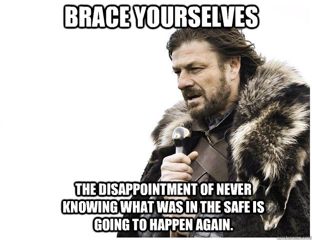 Brace yourselves The disappointment of never knowing what was in the safe is going to happen again.  Imminent Ned