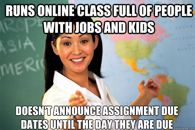 Runs online class full of people with jobs and kids Doesn't announce assignment due dates until the day they are due - Runs online class full of people with jobs and kids Doesn't announce assignment due dates until the day they are due  Unhelpful High School Teacher