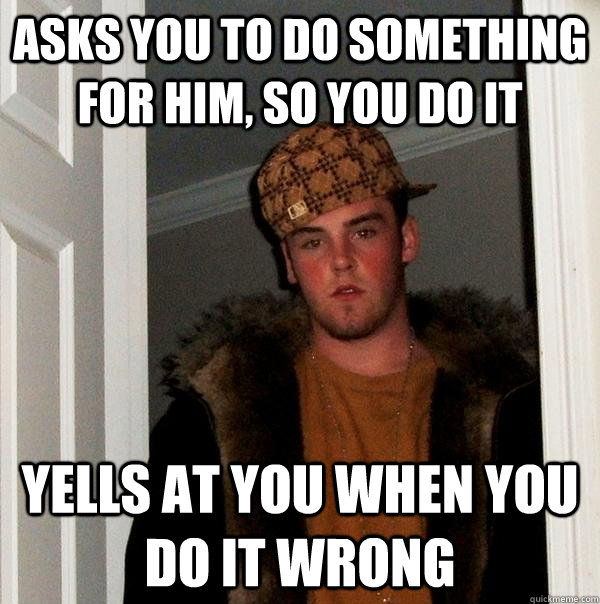 Asks you to do something for him, so you do it Yells at you when you do it wrong  Scumbag Steve