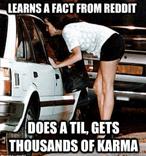 Learns a fact from reddit Does a TIL, gets thousands of karma  Karma Whore