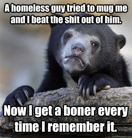 A homeless guy tried to mug me and I beat the shit out of him. Now I get a boner every time I remember it.  Confession Bear