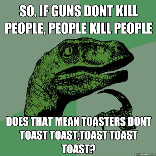 So, if guns dont kill people, People kill People Does that mean toasters dont toast toast,toast toast toast?  Philosoraptor
